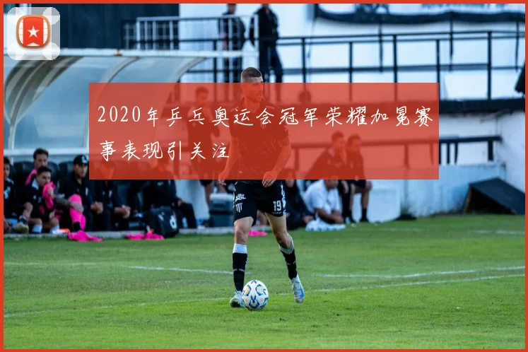 2020年乒乓奥运会冠军荣耀加冕赛事表现引关注