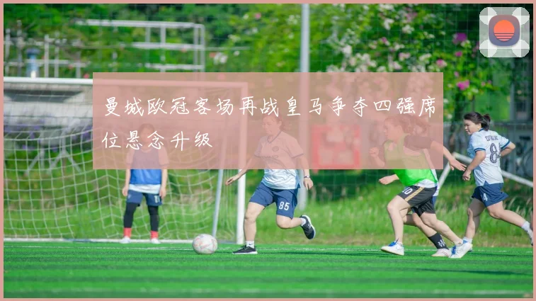 曼城欧冠客场再战皇马争夺四强席位悬念升级