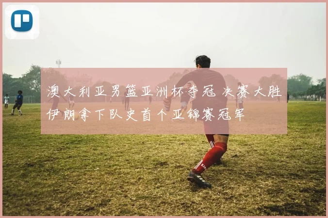 澳大利亚男篮亚洲杯夺冠 决赛大胜伊朗拿下队史首个亚锦赛冠军