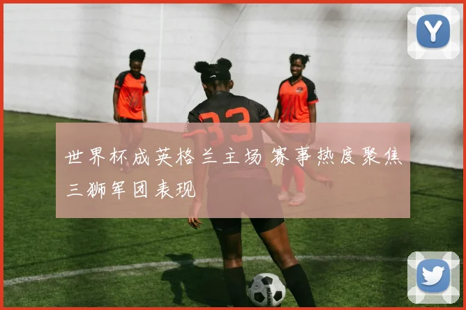 世界杯成英格兰主场 赛事热度聚焦三狮军团表现