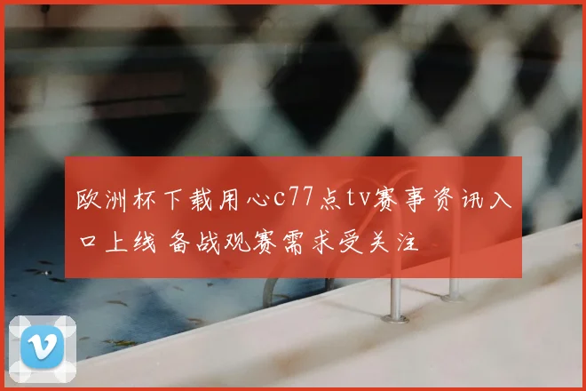 欧洲杯下载用心c77点tv赛事资讯入口上线 备战观赛需求受关注