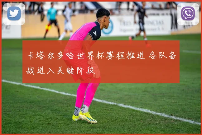 卡塔尔多哈世界杯赛程推进 各队备战进入关键阶段